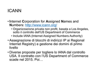 ICANN
• Internet Corporation for Assigned Names and
Numbers: http://www.icann.org/
• Organizzazione privata non profit, basata a Los Angeles,
sotto il controllo dell'US Department of Commerce
• Include IANA (Internet Assigned Numbers Authority)
• Assegnazione di blocchi di indirizzi IP ai Regional
Internet Registry) e gestione dei domini di primo
livello
• Diverse proposte per togliere lo IANA dal controllo
USA. Il contratto con l’US Department of Commerce
scade nel 2015. Poi…
12
 