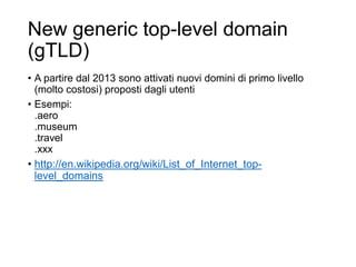 New generic top-level domain
(gTLD)
• A partire dal 2013 sono attivati nuovi domini di primo livello
(molto costosi) proposti dagli utenti
• Esempi:
.aero
.museum
.travel
.xxx
• http://en.wikipedia.org/wiki/List_of_Internet_top-
level_domains
13
 