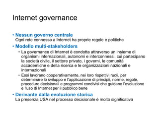 Internet governance
• Nessun governo centrale
Ogni rete connessa a Internet ha proprie regole e politiche
• Modello multi-stakeholders
• La governance di Internet è condotta attraverso un insieme di
organismi internazionali, autonomi e interconnessi, cui partecipano
la società civile, il settore privato, i governi, le comunità
accademiche e della ricerca e le organizzazioni nazionali e
internazionali
• Essi lavorano cooperativamente, nei loro rispettivi ruoli, per
determinare lo sviluppo e l'applicazione di principii, norme, regole,
procedure decisionali e programmi condivisi che guidano l'evoluzione
e l'uso di Internet per il pubblico bene
• Derivante dalla evoluzione storica
La presenza USA nel processo decisionale è molto significativa
18
 