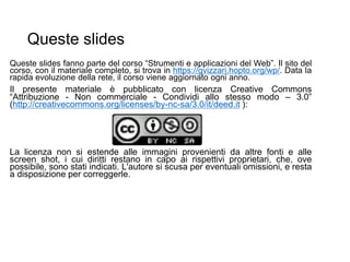 Queste slides
Queste slides fanno parte del corso “Strumenti e applicazioni del Web”. Il sito del
corso, con il materiale completo, si trova in https://gvizzari.hopto.org/wp/. Data la
rapida evoluzione della rete, il corso viene aggiornato ogni anno.
Il presente materiale è pubblicato con licenza Creative Commons
“Attribuzione - Non commerciale - Condividi allo stesso modo – 3.0”
(http://creativecommons.org/licenses/by-nc-sa/3.0/it/deed.it ):
La licenza non si estende alle immagini provenienti da altre fonti e alle
screen shot, i cui diritti restano in capo ai rispettivi proprietari, che, ove
possibile, sono stati indicati. L'autore si scusa per eventuali omissioni, e resta
a disposizione per correggerle.
 