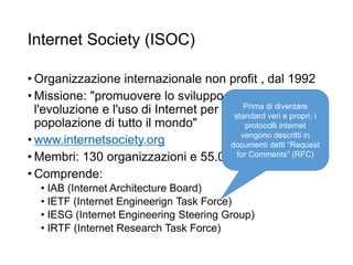 Internet Society (ISOC)
• Organizzazione internazionale non profit , dal 1992
• Missione: "promuovere lo sviluppo aperto,
l'evoluzione e l'uso di Internet per il bene della
popolazione di tutto il mondo"
• www.internetsociety.org
• Membri: 130 organizzazioni e 55.000 persone
• Comprende:
• IAB (Internet Architecture Board)
• IETF (Internet Engineerign Task Force)
• IESG (Internet Engineering Steering Group)
• IRTF (Internet Research Task Force)
21
Prima di diventare
standard veri e propri, i
protocolli internet
vengono descritti in
documenti detti “Request
for Comments” (RFC)
 