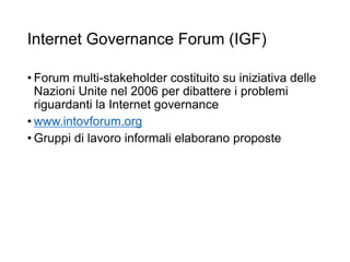 Internet Governance Forum (IGF)
• Forum multi-stakeholder costituito su iniziativa delle
Nazioni Unite nel 2006 per dibattere i problemi
riguardanti la Internet governance
• www.intovforum.org
• Gruppi di lavoro informali elaborano proposte
22
 