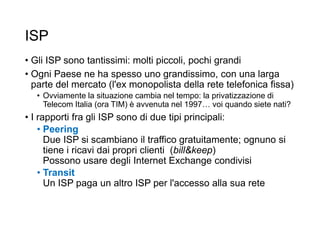 ISP
• Gli ISP sono tantissimi: molti piccoli, pochi grandi
• Ogni Paese ne ha spesso uno grandissimo, con una larga
parte del mercato (l'ex monopolista della rete telefonica fissa)
• Ovviamente la situazione cambia nel tempo: la privatizzazione di
Telecom Italia (ora TIM) è avvenuta nel 1997… voi quando siete nati?
• I rapporti fra gli ISP sono di due tipi principali:
• Peering
Due ISP si scambiano il traffico gratuitamente; ognuno si
tiene i ricavi dai propri clienti (bill&keep)
Possono usare degli Internet Exchange condivisi
• Transit
Un ISP paga un altro ISP per l'accesso alla sua rete
 