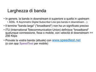 Larghezza di banda
• In genere, la banda in downstream è superiore a quella in upstream
• ADSL  Asymmetric Digital Subscriber Line (più banda in downstream…)
• Il termine "banda larga" ("broadband") non ha un significato preciso
• ITU (International Telecommunication Union) definisce "broadband"
qualunque connessione, fissa o mobile, con velocità di downstream >=
256 Kbps
• Provate la vostra banda (attuale) con www.speedtest.net
(o con app SpeedTest per mobile)
29
 