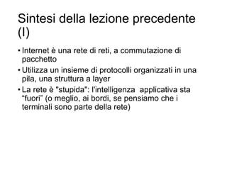 Sintesi della lezione precedente
(I)
• Internet è una rete di reti, a commutazione di
pacchetto
• Utilizza un insieme di protocolli organizzati in una
pila, una struttura a layer
• La rete è "stupida": l'intelligenza applicativa sta
“fuori” (o meglio, ai bordi, se pensiamo che i
terminali sono parte della rete)
3
 