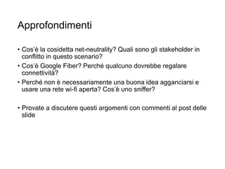Approfondimenti
• Cos’è la cosidetta net-neutrality? Quali sono gli stakeholder in
conflitto in questo scenario?
• Cos’è Google Fiber? Perché qualcuno dovrebbe regalare
connettività?
• Perché non è necessariamente una buona idea agganciarsi e
usare una rete wi-fi aperta? Cos’è uno sniffer?
• Provate a discutere questi argomenti con commenti al post delle
slide
 