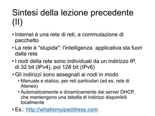 Sintesi della lezione precedente
(II)
• Internet è una rete di reti, a commutazione di
pacchetto
• La rete è "stupida": l'intelligenza applicativa sta fuori
dalla rete
• I nodi della rete sono individuati da un indirizzo IP,
di 32 bit (IPv4), poi 128 bit (IPv6)
• Gli indirizzi sono assegnati ai nodi in modo
• Manuale e statico, per reti particolari (ad es. rete di
Ateneo)
• Automaticamente e dinamicamente dai server DHCP,
che mantengono una tabella di indirizzi disponibili
localmente
• Es.: http://whatismyipaddress.com 4
 