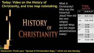 What is
Christianity?
Who was the
historical
Jesus? How did
the new
religion
spread? What
are the major
denominations
today?
Homework: Finish your “Spread of Christendom Maps,” which are due Monday.
Friday,
9/27/19
1st 8:00-8:39
2nd 8:43—9:22
3rd 9:26-10:05
4th 10:09-
10:48
5th 10:52-
11:48
Lunch 11:48—
12:18
6th 12:22-1:00
Today: Video on the History of
Christianity, and tree map notetaking.
 