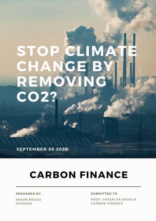 STOP CLIMATE
CHANGE BY
REMOVING
CO2?
SEPTEMBER 20 2020
ARJUN REGHU
20191005
PREPARED BY
PROF. VATSALYA SHUKLA
CARBON FINANCE
SUBMITTED TO
CARBON FINANCE
 