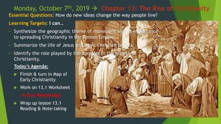 Monday, October 7th, 2019  Chapter 13: The Rise of Christianity
Essential Questions: How do new ideas change the way people live?
Learning Targets: I can…
• Synthesize the geographic theme of movement and its importance
to spreading Christianity in the Roman Empire.
• Summarize the life of Jesus and basic Christian beliefs.
• Identify the role played by the apostles in the growth of
Christianity.
Today’s Agenda:
 Finish & turn in Map of
Early Christianity
 Work on 13.1 Worksheet
 Due Wednesday
 Wrap up lesson 13.1
Reading & Note-taking
 