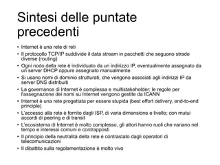 Sintesi delle puntate
precedenti
• Internet è una rete di reti
• Il protocollo TCP/IP suddivide il data stream in pacchetti che seguono strade
diverse (routing)
• Ogni nodo della rete è individuato da un indirizzo IP, eventualmente assegnato da
un server DHCP oppure assegnato manualmente
• Si usano nomi di dominio strutturati, che vengono associati agli indirizzi IP da
server DNS distribuiti
• La governance di Internet è complessa e multistakeholder; le regole per
l'assegnazione dei nomi su Internet vengono gestite da ICANN
• Internet è una rete progettata per essere stupida (best effort delivery, end-to-end
principle)
• L’accesso alla rete è fornito dagli ISP, di varia dimensione e livello; con mutui
accordi di peering e di transit
• L’ecosistema di Internet è molto complesso, gli attori hanno ruoli che variano nel
tempo e interessi comuni e contrapposti
• Il principio della neutralità della rete è contrastato dagli operatori di
telecomunicazioni
• Il dibattito sulla regolamentazione è molto vivo
3
 