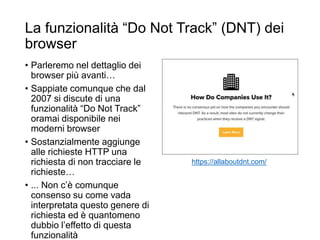 La funzionalità “Do Not Track” (DNT) dei
browser
• Parleremo nel dettaglio dei
browser più avanti…
• Sappiate comunque che dal
2007 si discute di una
funzionalità “Do Not Track”
oramai disponibile nei
moderni browser
• Sostanzialmente aggiunge
alle richieste HTTP una
richiesta di non tracciare le
richieste…
• ... Non c’è comunque
consenso su come vada
interpretata questo genere di
richiesta ed è quantomeno
dubbio l’effetto di questa
funzionalità
https://allaboutdnt.com/
 