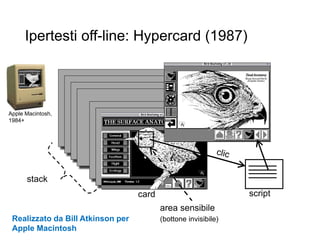 stack
card
area sensibile
(bottone invisibile)
script
Ipertesti off-line: Hypercard (1987)
6
Realizzato da Bill Atkinson per
Apple Macintosh
Apple Macintosh,
1984+
 
