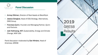 Panel Discussion
2019
GRESB
Results
• Anmay Dittman, Director of Real Assets at BlackRock
• Jessica Elengical, Head of ESG Strategy, Alternatives,
DWS Group
• Francisca Quinn, Founder and Managing Partner, Quinn
and Partners
• Josh Nothwang, AVP, Sustainability, Energy and Climate
Change, WSP USA
Panel discussion moderated by Dan Winters, Head of
Americas, GRESB
 