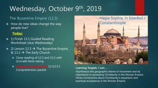 Wednesday, October 9th, 2019
The Byzantine Empire (12.3)
 How do new ideas change the way
people live?
Today:
 1) Finish 13.1 Guided Reading
Worksheet (due Wednesday)
 2) Lesson 12.3  The Byzantine Empire,
& 13.2  The Early Church
 Close reading of 12.3 and 13.2 with
(Cornell) Note-taking
 Classwork/Homework: 12.3/13.2
Comprehension packet
Hagia Sophia, in Istanbul /
Constantinople
Learning Targets: I can…
•Synthesize the geographic theme of movement and its
importance to spreading Christianity in the Roman Empire.
•Draw conclusions about Christianity’s expansion and
eventual acceptance in the Roman Empire.
 