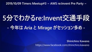 5分でわかるre:Invent交通手段
- 今年は Aria と Mirage がセッション多め -
Shinichiro Kawano
https://www.facebook.com/shinichiro.kawano
2019/10/09 Timers Meetup#3 ~ AWS re:Invent Pre Party ~
 