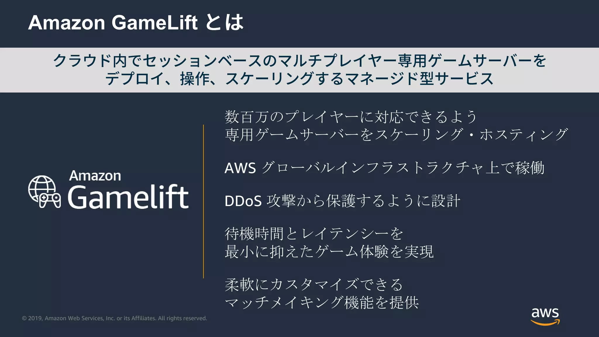 © 2019, Amazon Web Services, Inc. or its Affiliates. All rights reserved.
Amazon GameLift
数百万のプレイヤーに対応できるよう
専用ゲームサーバーをスケーリング・ホスティング
AWS グローバルインフラストラクチャ上で稼働
DDoS 攻撃から保護するように設計
待機時間とレイテンシーを
最小に抑えたゲーム体験を実現
柔軟にカスタマイズできる
マッチメイキング機能を提供
 