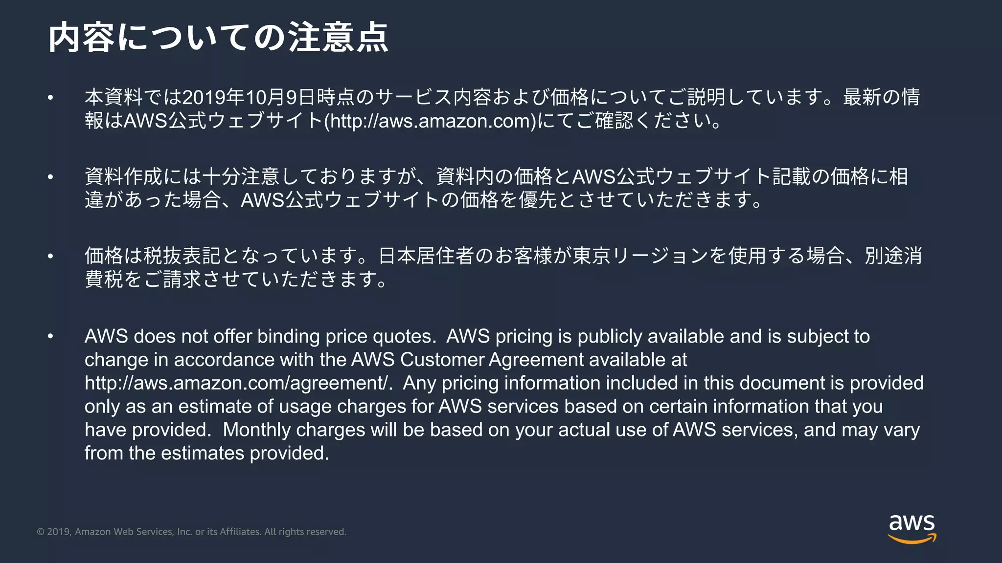 © 2019, Amazon Web Services, Inc. or its Affiliates. All rights reserved.
• 2019 10 9
AWS (http://aws.amazon.com)
• AWS
AWS
•
• AWS does not offer binding price quotes. AWS pricing is publicly available and is subject to
change in accordance with the AWS Customer Agreement available at
http://aws.amazon.com/agreement/. Any pricing information included in this document is provided
only as an estimate of usage charges for AWS services based on certain information that you
have provided. Monthly charges will be based on your actual use of AWS services, and may vary
from the estimates provided.
 