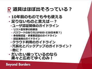 道具はほぼ出そろっている？
• 10年前のものでも今も使える
• 足りないものと言えば…？
• ユーザ認証関係のガイドライン
• リスト型攻撃の防御法
• パスワードのあり方(SP800-53B日本版？)
• 多段階認証・多要素認証のガイドライン
• 認証連携のガイドライン
• クラウド利用のガイドライン
• 冗長化とバックアップのガイドライン？
• 他に？
• だいたい揃っているのなら
粛々と広めてゆくのみ！
 
