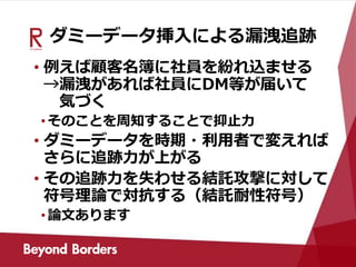 ダミーデータ挿入による漏洩追跡
• 例えば顧客名簿に社員を紛れ込ませる
→漏洩があれば社員にDM等が届いて
気づく
•そのことを周知することで抑止力
• ダミーデータを時期・利用者で変えれば
さらに追跡力が上がる
• その追跡力を失わせる結託攻撃に対して
符号理論で対抗する（結託耐性符号）
•論文あります
 