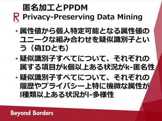 匿名加工とPPDM
Privacy-Preserving Data Mining
• 属性値から個人特定可能となる属性値の
ユニークな組み合わせを疑似識別子とい
う（偽IDとも）
• 疑似識別子すべてについて、それぞれの
属する項目がk個以上ある状況がk-匿名性
• 疑似識別子すべてについて、それぞれの
履歴やプライバシー上特に機微な属性が
l種類以上ある状況がl-多様性
 