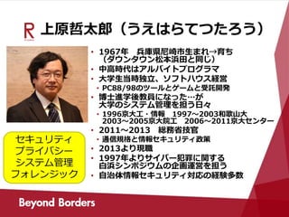 上原哲太郎（うえはらてつたろう）
• 1967年 兵庫県尼崎市生まれ→育ち
（ダウンタウン松本浜田と同じ）
• 中高時代はアルバイトプログラマ
• 大学生当時独立、ソフトハウス経営
• PC88/98のツールとゲームと受託開発
• 博士進学後教員になった…が
大学のシステム管理を担う日々
• 1996京大工・情報 1997～2003和歌山大
2003～2005京大院工 2006～2011京大センター
• 2011～2013 総務省技官
• 通信規格と情報セキュリティ政策
• 2013より現職
• 1997年よりサイバー犯罪に関する
白浜シンポジウムの企画運営を担う
• 自治体情報セキュリティ対応の経験多数
セキュリティ
プライバシー
システム管理
フォレンジック
 