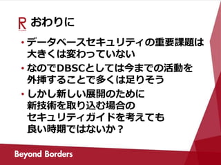 おわりに
• データベースセキュリティの重要課題は
大きくは変わっていない
• なのでDBSCとしては今までの活動を
外挿することで多くは足りそう
• しかし新しい展開のために
新技術を取り込む場合の
セキュリティガイドを考えても
良い時期ではないか？
 