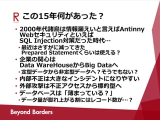 この15年何があった？
• 2000年代諸島は情報漏えいと言えばAntinny
Webセキュリティといえば
SQL Injection対策だった時代…
• 最近はさすがに減ってきた
Prepared Statementくらいは使える？
• 企業の関心は
Data WareHouseからBig Dataへ
• 定型データから非定型データへ？そうでもない？
• 内部不正は大きなインシデントになりやすい
• 外部攻撃は不正アクセスから標的型へ
• データベースは「薄まっている？」
• データ量が膨れ上がる割にはレコード数が…？
 