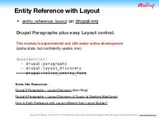 Drupal NYC Meetup - 9th Oct 2019 - Entity Reference with Layout: Integrating Paragraphs with D8's Layout System (@Italo Mairo - www.italomairo.com )
Some Info Resources:
Drupal 8 Paragraphs + Layout Discovery (Aten Blog)

Drupal 8 Paragraphs + Layout Discovery (J.Toupin at Stanford WebCamp)

How is Entity Reference with Layout diﬀerent from Layout Builder?
Entity Reference with Layout
Drupal Paragraphs plus easy Layout control.
The module is experimental and still under active development 
(alpha state, but conﬁdently usable, imo)
• entity_reference_layout on drupal.org
dependencies:
- drupal:paragraphs
- drupal:layout_discovery
- drupal:inline_entity_form
 