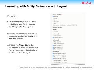 Drupal NYC Meetup - 9th Oct 2019 - Entity Reference with Layout: Integrating Paragraphs with D8's Layout System (@Italo Mairo - www.italomairo.com )
Layouting with Entity Reference with Layout
We need to:

a. choose the paragraphs you want
available for your ﬁeld reference 
(the Paragraphs Type option)
b.choose the paragraph you want to
associate with layouts (the Layout
Bundles options).
c. choose the Allowed Layouts,
among the found in the application
(Layout Discovery) , that should be
available in the Erl widget.
 