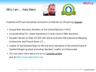 Drupal NYC Meetup - 9th Oct 2019 - Entity Reference with Layout: Integrating Paragraphs with D8's Layout System (@Italo Mairo - www.italomairo.com )
Who I am … Italo Mairo
• Drupal Web Solutions Architect at the United Nations in NYC;

• Long standing (15+ years) experience in open-source Web solutions;

• Special interest on Web 2.0 GIS with (full and almost full) opesource Mapping
frameworks and Drupal (since v7) …

• creator of the Geoﬁeld Map for D8 and lead maintainer of the whole Drupal 8
Geoﬁeld Mapping stack (including Geoﬁeld, Leaﬂet, and Geocoder). 

• You can learn more about me on my Linkedin proﬁle  
and at http://www.italomairo.com
Experienced Drupal developer and active contributor on Drupal.org (itamair)
 