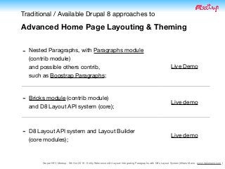 Drupal NYC Meetup - 9th Oct 2019 - Entity Reference with Layout: Integrating Paragraphs with D8's Layout System (@Italo Mairo - www.italomairo.com )
Traditional / Available Drupal 8 approaches to

Advanced Home Page Layouting & Theming
- Nested Paragraphs, with Paragraphs module
(contrib module)  
and possible others contrib,  
such as Boostrap Paragraphs;

Live Demo
- Bricks module (contrib module)  
and D8 Layout API system (core);
Live demo
- D8 Layout API system and Layout Builder  
(core modules);
Live demo
 