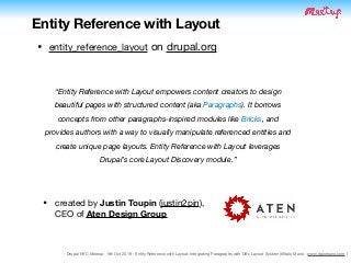 Drupal NYC Meetup - 9th Oct 2019 - Entity Reference with Layout: Integrating Paragraphs with D8's Layout System (@Italo Mairo - www.italomairo.com )
Entity Reference with Layout
• created by Justin Toupin (justin2pin),  
CEO of Aten Design Group
• entity_reference_layout on drupal.org
“Entity Reference with Layout empowers content creators to design
beautiful pages with structured content (aka Paragraphs). It borrows
concepts from other paragraphs-inspired modules like Bricks, and
provides authors with a way to visually manipulate referenced entities and
create unique page layouts. Entity Reference with Layout leverages
Drupal’s core Layout Discovery module.”
 
