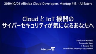 Cloud と IoT 機器の
サイバーセキュリティが気になるあなたへ
Shinichiro Kawano
Corporate Sales
F-Secure K.K.
Shinichiro.Kawano@f-secure.com
2019/10/09 Alibaba Cloud Developers Meetup #13 - AliEaters
 