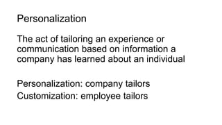 Personalization
The act of tailoring an experience or
communication based on information a
company has learned about an individual
Personalization: company tailors
Customization: employee tailors
 