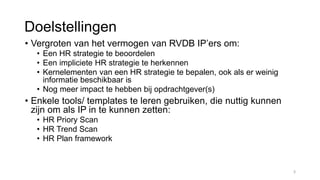 Doelstellingen
• Vergroten van het vermogen van RVDB IP’ers om:
• Een HR strategie te beoordelen
• Een impliciete HR strategie te herkennen
• Kernelementen van een HR strategie te bepalen, ook als er weinig
informatie beschikbaar is
• Nog meer impact te hebben bij opdrachtgever(s)
• Enkele tools/ templates te leren gebruiken, die nuttig kunnen
zijn om als IP in te kunnen zetten:
• HR Priory Scan
• HR Trend Scan
• HR Plan framework
3
 