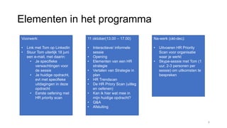Elementen in het programma
Voorwerk:
• Link met Tom op LinkedIn
• Stuur Tom uiterlijk 18 juni
een e-mail, met daarin:
• Je specifieke
verwachtingen voor
de sessie
• Je huidige opdracht,
evt met specifieke
uitdagingen in deze
opdracht
• Eerste oefening met
HR priority scan
11 oktober(13.00 – 17.00)
• Interactieve/ informele
sessie
• Opening
• Elementen van een HR
strategie
• Vertalen van Strategie in
plan
• HR Trendscan
• De HR Priory Scan (uitleg
en oefenen)
• Kan ik hier wat mee in
mijn huidige opdracht?
• Q&A
• Afsluiting
Na-werk (okt-dec):
• Uitvoeren HR Priority
Scan voor organisatie
waar je werkt
• Skype-sessie met Tom (1
uur, 2-3 personen per
sessie) om uitkomsten te
bespreken
4
 