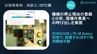 お客様事例：旭鉄工/ iSTC様
SORACOM LTE-M Button
利用で、設置すればすぐ利
用開始可能
機械の停止理由の登録
と分析、現場作業員へ
の呼び出しを実現
 