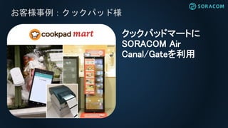 お客様事例：クックパッド様
クックパッドマートに
SORACOM Air
Canal/Gateを利用
 