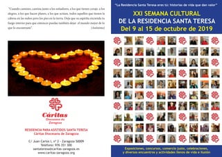 XXI SEMANA CULTURAL
DE LA RESIDENCIA SANTA TERESA
Del 9 al 15 de octubre de 2019
“La Residencia Santa Teresa eres tú: historias de vida que dan valor”
Exposiciones, concursos, comercio justo, celebraciones,
y diversos encuentros y actividades llenos de vida e ilusión
RESIDENCIA PARA ASISTIDOS SANTA TERESA
Cáritas Diocesana de Zaragoza
C/ Juan Carlos I, nº 2 - Zaragoza 50009
Teléfono: 976 351 300
santateresa@caritas-zaragoza.es
www.caritas-zaragoza.org
“Cuando camines, camina junto a los soñadores, a los que tienen coraje, a los
alegres, a los que hacen planes, a los que actúan, todos aquellos que tienen la
cabeza en las nubes pero los pies en la tierra. Deja que su espíritu encienda tu
fuego interno para que entonces puedas también dejar el mundo mejor de lo
que lo encontraste”. (Anónimo)
 