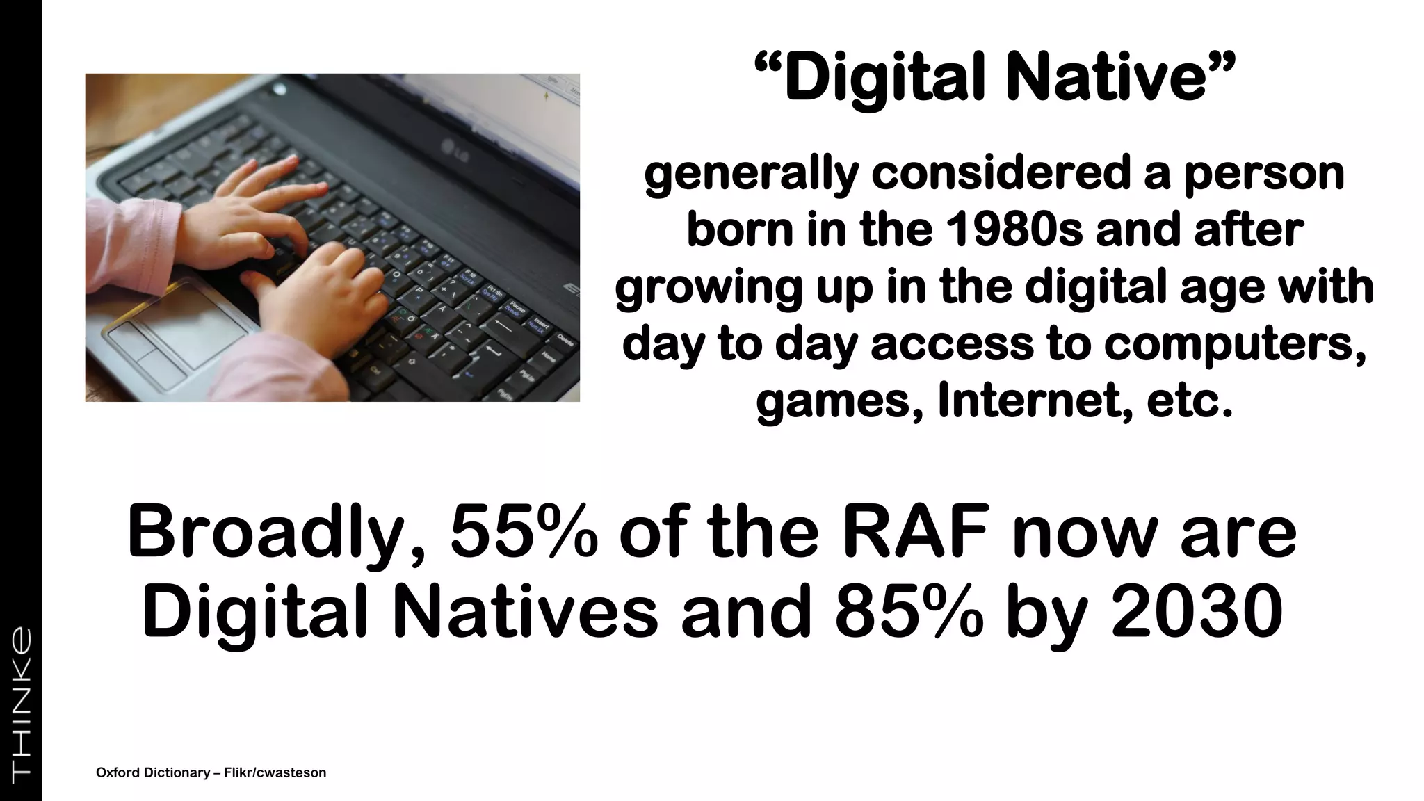 “Digital Native”
generally considered a person
born in the 1980s and after
growing up in the digital age with
day to day access to computers,
games, Internet, etc.
Broadly, 55% of the RAF now are
Digital Natives and 85% by 2030
Oxford Dictionary – Flikr/cwasteson
 