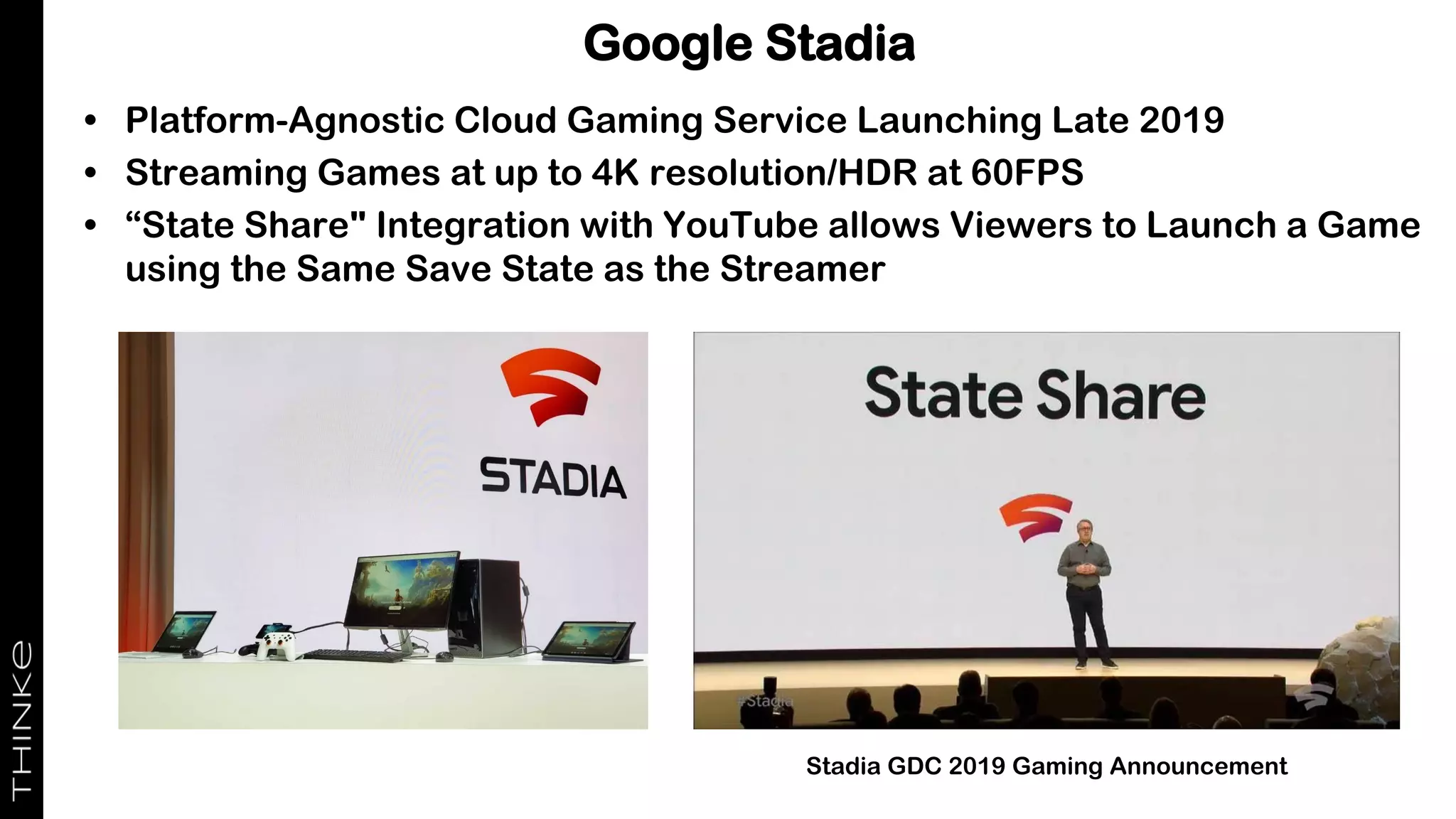 Google Stadia
• Platform-Agnostic Cloud Gaming Service Launching Late 2019
• Streaming Games at up to 4K resolution/HDR at 60FPS
• “State Share" Integration with YouTube allows Viewers to Launch a Game
using the Same Save State as the Streamer
Stadia GDC 2019 Gaming Announcement
 