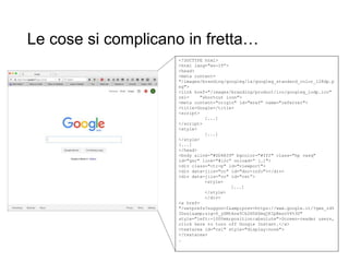 Le cose si complicano in fretta…
<!DOCTYPE html>
<html lang="en-IT”>
<head>
<meta content=
"/images/branding/googleg/1x/googleg_standard_color_128dp.p
ng">
<link href="/images/branding/product/ico/googleg_lodp.ico"
rel= "shortcut icon">
<meta content="origin" id="mref" name="referrer">
<title>Google</title>
<script>
[...]
</script>
<style>
[...]
</style>
[...]
</head>
<body alink="#DD4B39" bgcolor="#fff" class="hp vasq"
id="gsr" link="#12c” onload=“ […]">
<div class="ctr-p" id="viewport">
<div data-jiis="cc" id="doc-info"></div>
<div data-jiis="cc" id="cst”>
<style>
[...]
</style>
</div>
<a href=
"/setprefs?suggon=2&amp;prev=https://www.google.it/?gws_rd%
3Dssl&amp;sig=0_ySMtAze5Ck2H5XZmqjKIpBxszV4%3D"
style="left:-1000em;position:absolute">Screen-reader users,
click here to turn off Google Instant.</a>
<textarea id="csi" style="display:none">
</textarea>
…
 