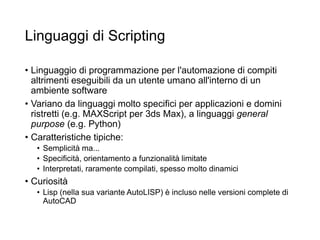 Linguaggi di Scripting
• Linguaggio di programmazione per l'automazione di compiti
altrimenti eseguibili da un utente umano all'interno di un
ambiente software
• Variano da linguaggi molto specifici per applicazioni e domini
ristretti (e.g. MAXScript per 3ds Max), a linguaggi general
purpose (e.g. Python)
• Caratteristiche tipiche:
• Semplicità ma...
• Specificità, orientamento a funzionalità limitate
• Interpretati, raramente compilati, spesso molto dinamici
• Curiosità
• Lisp (nella sua variante AutoLISP) è incluso nelle versioni complete di
AutoCAD
 