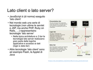 Lato client o lato server?
• JavaScript è (di norma) eseguito
‘lato client’
• Nel mondo web una serie di
tecnologie (non ultime le servlet
e JSP, ma anche PHP, Ruby on
Rails, …) rappresentano
tecnologie ‘lato server’
• Nella tipica architettura a 3 tier le
tecnologie lato server realizzano
gran parte delle logiche
applicative e accesso ai dati
(logic e data tier)
• Altre tecnologie ‘lato client’ sono
ad esempio Flash, le Applet di
Java
http://en.wikipedia.org/wiki/Multitier_architecture
 