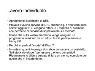Lavoro individuale
• Approfondite il concetto di URL
• Provate qualche servizio di URL shortening, e verificate quali
servizi aggiuntivi vi vengono offerti, e il modello di business
che permette al servizio di sopravvivere sul mercato
• Il fatto che sulla vostra macchina venga eseguito un
programma scaricato da un sito vi lascia particolarmente
tranquilli?
• Perché si parla di “morte” di Flash?
• In sintesi, quanti linguaggi dovrebbe conoscere un cosidetto
“full stack developer” per essere davvero completo?
Ripercorrete le slide e cercate di fare un elenco completo per
quello che vi è stato detto…
31
 