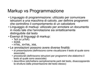 Markup vs Programmazione
• Linguaggio di programmazione: utilizzato per comunicare
istruzioni a una macchina di calcolo, per definire programmi
che controllino il comportamento di un calcolatore
• Linguaggio di markup: utilizzato per annotare un documento
in modo tale che l'annotazione sia sintatticamente
distinguibile dal testo
• Esempi di linguaggi di markup:
• TeX (e LaTeX)
• SGML
• HTML, XHTML, XML
• Le annotazioni possono avere diverse finalità:
• di presentazione (definiscono come visualizzare il testo al quale sono
associate)
• procedurali (definiscono istruzioni per programmi che elaborino il
testo al quale sono associate)
• descrittive (etichettano semplicemente parti del testo, disaccoppiando
la struttura dalla presentazione del testo stesso)
 