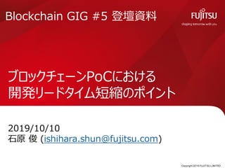 Copyright 2019 FUJITSU LIMITED
ブロックチェーンPoCにおける
開発リードタイム短縮のポイント
2019/10/10
石原 俊 (ishihara.shun@fujitsu.com)
0
Blockchain GIG #5 登壇資料
 