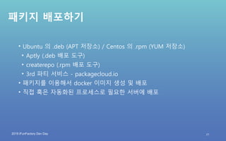 2019 iFunFactory Dev Day
패키지 배포하기
• Ubuntu 의 .deb (APT 저장소) / Centos 의 .rpm (YUM 저장소)
• Aptly (.deb 배포 도구)
• createrepo (.rpm 배포 도구)
• 3rd 파티 서비스 - packagecloud.io
• 패키지를 이용해서 docker 이미지 생성 및 배포
• 직접 혹은 자동화된 프로세스로 필요한 서버에 배포
21
 