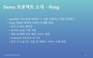 2019 iFunFactory Dev Day
Demo 프로젝트 소개 - Pong
• Atari에서 1972년에 제작한 1:1 대전 아케이드 게임 따라하기
• Pong 게임의 로직에 더해서 아래를 제공:
• 유저 간 매치 메이킹
• 유저의 승/패 기록 저장
• 게임 승/패에 따른 랭킹 서비스 제공
• Facebook 인증으로 로그인
• 유저 수가 늘어도 게임 및 백엔드 서버가 수평 확장
25
 